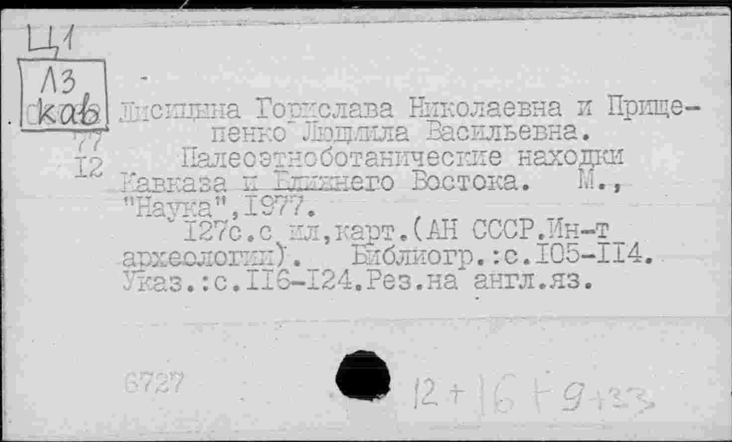 ﻿каЬ “Ту 12
Пдскцына Борислава Николаевна и Прище-пенко Людмила Васильевна.
Пале о этноботанические находки Кавказа к Влиннего Бостока. К., ’’Hav^a" 1977.
* vÏ27c.c пл,карт.(АН СССР.Ин-т_ авхеологик)._ Бкблиогр.: с.105-114. Указ.:с.116-124.Рез.на англ.яз.